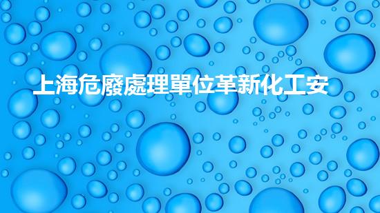 上海危廢處理單位革新化工安全標(biāo)準(zhǔn)：突破創(chuàng)新技術(shù)應(yīng)用，全面提升行業(yè)安全水平！
